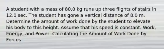 A student with a mass of 80.0 kg runs up three flights of stairs in 12.0 sec. The student has gone a vertical distance of 8.0 m. Determine the amount of work done by the student to elevate his body to this height. Assume that his speed is constant. Work, Energy, and Power: Calculating the Amount of Work Done by Forces