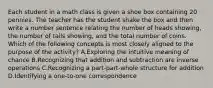 Each student in a math class is given a shoe box containing 20 pennies. The teacher has the student shake the box and then write a number sentence relating the number of heads showing, the number of tails showing, and the total number of coins. Which of the following concepts is most closely aligned to the purpose of the activity? A.Exploring the intuitive meaning of chance B.Recognizing that addition and subtraction are inverse operations C.Recognizing a part-part-whole structure for addition D.Identifying a one-to-one correspondence