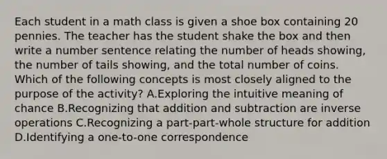 Each student in a math class is given a shoe box containing 20 pennies. The teacher has the student shake the box and then write a number sentence relating the number of heads showing, the number of tails showing, and the total number of coins. Which of the following concepts is most closely aligned to the purpose of the activity? A.Exploring the intuitive meaning of chance B.Recognizing that addition and subtraction are inverse operations C.Recognizing a part-part-whole structure for addition D.Identifying a one-to-one correspondence