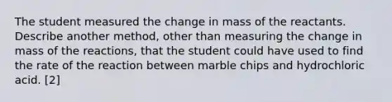 The student measured the change in mass of the reactants. Describe another method, other than measuring the change in mass of the reactions, that the student could have used to find the rate of the reaction between marble chips and hydrochloric acid. [2]