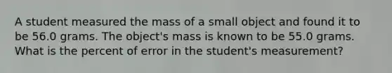 A student measured the mass of a small object and found it to be 56.0 grams. The object's mass is known to be 55.0 grams. What is the percent of error in the student's measurement?