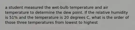 a student measured the wet-bulb temperature and air temperature to determine the dew point. If the relative humidity is 51% and the temperature is 20 degrees C, what is the order of those three temperatures from lowest to highest