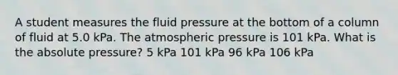 A student measures the fluid pressure at the bottom of a column of fluid at 5.0 kPa. The atmospheric pressure is 101 kPa. What is the absolute pressure? 5 kPa 101 kPa 96 kPa 106 kPa