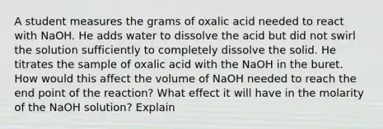 A student measures the grams of oxalic acid needed to react with NaOH. He adds water to dissolve the acid but did not swirl the solution sufficiently to completely dissolve the solid. He titrates the sample of oxalic acid with the NaOH in the buret. How would this affect the volume of NaOH needed to reach the end point of the reaction? What effect it will have in the molarity of the NaOH solution? Explain