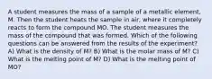 A student measures the mass of a sample of a metallic element, M. Then the student heats the sample in air, where it completely reacts to form the compound MO. The student measures the mass of the compound that was formed. Which of the following questions can be answered from the results of the experiment? A) What is the density of M? B) What is the molar mass of M? C) What is the melting point of M? D) What is the melting point of MO?