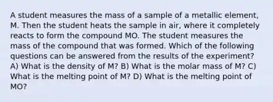 A student measures the mass of a sample of a metallic element, M. Then the student heats the sample in air, where it completely reacts to form the compound MO. The student measures the mass of the compound that was formed. Which of the following questions can be answered from the results of the experiment? A) What is the density of M? B) What is the molar mass of M? C) What is the melting point of M? D) What is the melting point of MO?