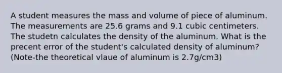 A student measures the mass and volume of piece of aluminum. The measurements are 25.6 grams and 9.1 cubic centimeters. The studetn calculates the density of the aluminum. What is the precent error of the student's calculated density of aluminum? (Note-the theoretical vlaue of aluminum is 2.7g/cm3)