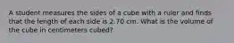 A student measures the sides of a cube with a ruler and finds that the length of each side is 2.70 cm. What is the volume of the cube in centimeters cubed?