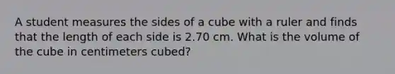 A student measures the sides of a cube with a ruler and finds that the length of each side is 2.70 cm. What is the volume of the cube in centimeters cubed?