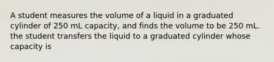 A student measures the volume of a liquid in a graduated cylinder of 250 mL capacity, and finds the volume to be 250 mL. the student transfers the liquid to a graduated cylinder whose capacity is