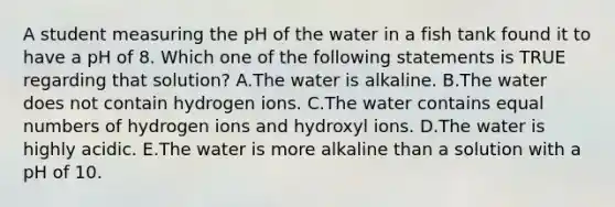 A student measuring the pH of the water in a fish tank found it to have a pH of 8. Which one of the following statements is TRUE regarding that solution? A.The water is alkaline. B.The water does not contain hydrogen ions. C.The water contains equal numbers of hydrogen ions and hydroxyl ions. D.The water is highly acidic. E.The water is more alkaline than a solution with a pH of 10.