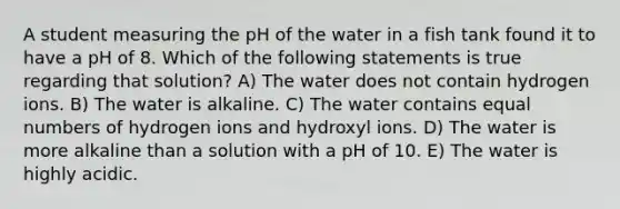 A student measuring the pH of the water in a fish tank found it to have a pH of 8. Which of the following statements is true regarding that solution? A) The water does not contain hydrogen ions. B) The water is alkaline. C) The water contains equal numbers of hydrogen ions and hydroxyl ions. D) The water is more alkaline than a solution with a pH of 10. E) The water is highly acidic.