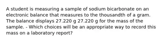 A student is measuring a sample of sodium bicarbonate on an electronic balance that measures to the thousandth of a gram. The balance displays 27.220 g 27.220 g for the mass of the sample. - Which choices will be an appropriate way to record this mass on a laboratory report?