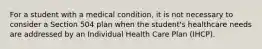 For a student with a medical condition, it is not necessary to consider a Section 504 plan when the student's healthcare needs are addressed by an Individual Health Care Plan (IHCP).