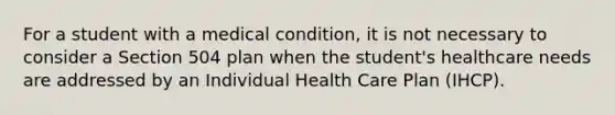 For a student with a medical condition, it is not necessary to consider a Section 504 plan when the student's healthcare needs are addressed by an Individual Health Care Plan (IHCP).