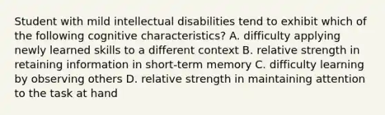 Student with mild intellectual disabilities tend to exhibit which of the following cognitive characteristics? A. difficulty applying newly learned skills to a different context B. relative strength in retaining information in short-term memory C. difficulty learning by observing others D. relative strength in maintaining attention to the task at hand