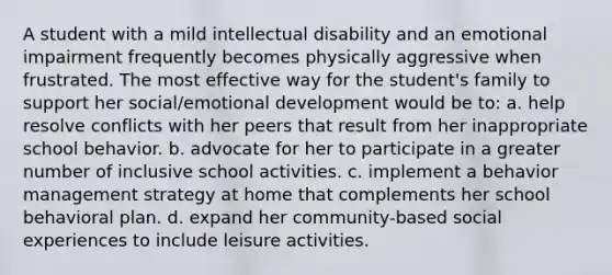 A student with a mild intellectual disability and an emotional impairment frequently becomes physically aggressive when frustrated. The most effective way for the student's family to support her social/emotional development would be to: a. help resolve conflicts with her peers that result from her inappropriate school behavior. b. advocate for her to participate in a greater number of inclusive school activities. c. implement a behavior management strategy at home that complements her school behavioral plan. d. expand her community-based social experiences to include leisure activities.