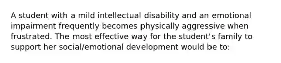 A student with a mild intellectual disability and an emotional impairment frequently becomes physically aggressive when frustrated. The most effective way for the student's family to support her social/emotional development would be to: