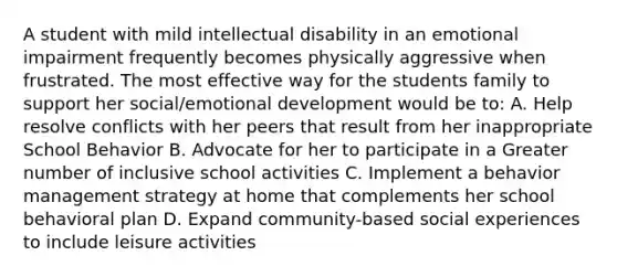 A student with mild intellectual disability in an emotional impairment frequently becomes physically aggressive when frustrated. The most effective way for the students family to support her social/emotional development would be to: A. Help resolve conflicts with her peers that result from her inappropriate School Behavior B. Advocate for her to participate in a Greater number of inclusive school activities C. Implement a behavior management strategy at home that complements her school behavioral plan D. Expand community-based social experiences to include leisure activities