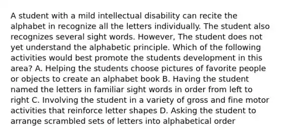 A student with a mild intellectual disability can recite the alphabet in recognize all the letters individually. The student also recognizes several sight words. However, The student does not yet understand the alphabetic principle. Which of the following activities would best promote the students development in this area? A. Helping the students choose pictures of favorite people or objects to create an alphabet book B. Having the student named the letters in familiar sight words in order from left to right C. Involving the student in a variety of gross and fine motor activities that reinforce letter shapes D. Asking the student to arrange scrambled sets of letters into alphabetical order