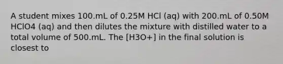 A student mixes 100.mL of 0.25M HCl (aq) with 200.mL of 0.50M HClO4 (aq) and then dilutes the mixture with distilled water to a total volume of 500.mL. The [H3O+] in the final solution is closest to