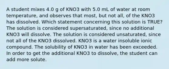 A student mixes 4.0 g of KNO3 with 5.0 mL of water at room temperature, and observes that most, but not all, of the KNO3 has dissolved. Which statement concerning this solution is TRUE? The solution is considered supersaturated, since no additional KNO3 will dissolve. The solution is considered unsaturated, since not all of the KNO3 dissolved. KNO3 is a water insoluble ionic compound. The solubility of KNO3 in water has been exceeded. In order to get the additional KNO3 to dissolve, the student can add more solute.