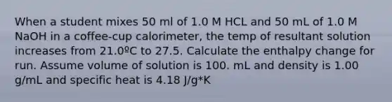 When a student mixes 50 ml of 1.0 M HCL and 50 mL of 1.0 M NaOH in a coffee-cup calorimeter, the temp of resultant solution increases from 21.0ºC to 27.5. Calculate the enthalpy change for run. Assume volume of solution is 100. mL and density is 1.00 g/mL and specific heat is 4.18 J/g*K