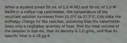 When a student mixes 50 mL of 1.0 M HCl and 50 mL of 1.0 M NaOH in a coffee-cup calorimeter, the temperature of the resultant solution increases from 21.0°C to 27.5°C. Calculate the enthalpy change for the reaction, assuming that the calorimeter loses only a negligible quantity of heat, that the total volume of the solution is 100 mL, that its density is 1.0 g/mL, and that its specific heat is 4.18 J/g-K.