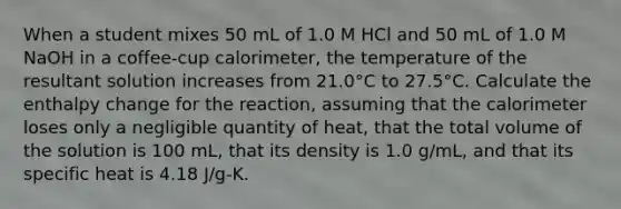 When a student mixes 50 mL of 1.0 M HCl and 50 mL of 1.0 M NaOH in a coffee-cup calorimeter, the temperature of the resultant solution increases from 21.0°C to 27.5°C. Calculate the enthalpy change for the reaction, assuming that the calorimeter loses only a negligible quantity of heat, that the total volume of the solution is 100 mL, that its density is 1.0 g/mL, and that its specific heat is 4.18 J/g-K.