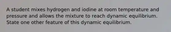 A student mixes hydrogen and iodine at room temperature and pressure and allows the mixture to reach dynamic equilibrium. State one other feature of this dynamic equilibrium.