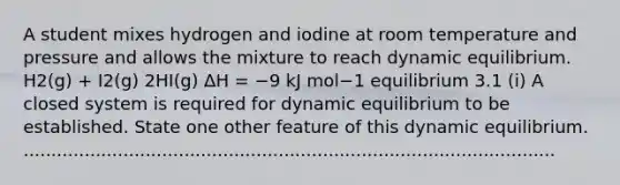 A student mixes hydrogen and iodine at room temperature and pressure and allows the mixture to reach dynamic equilibrium. H2(g) + I2(g) 2HI(g) ΔH = −9 kJ mol−1 equilibrium 3.1 (i) A closed system is required for dynamic equilibrium to be established. State one other feature of this dynamic equilibrium. ................................................................................................