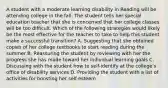 A student with a moderate learning disability in Reading will be attending college in the fall. The student tells her special education teacher that she is concerned that her college classes will be too difficult. Which of the following strategies would likely be the most effective for the teacher to take to help this student make a successful transition? A. Suggesting that she obtained copies of her college textbooks to start reading during the summer B. Reassuring the student by reviewing with her the progress she has made toward her individual learning goals C. Discussing with the student how to self-identify at the college's office of disability services D. Providing the student with a list of activities for boosting her self-esteem