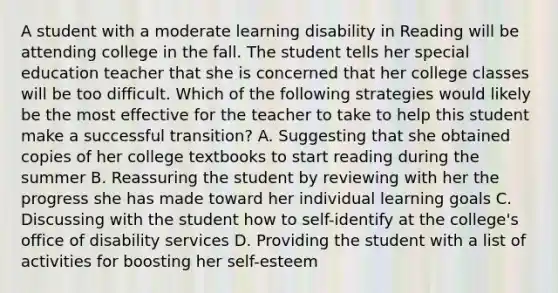 A student with a moderate learning disability in Reading will be attending college in the fall. The student tells her special education teacher that she is concerned that her college classes will be too difficult. Which of the following strategies would likely be the most effective for the teacher to take to help this student make a successful transition? A. Suggesting that she obtained copies of her college textbooks to start reading during the summer B. Reassuring the student by reviewing with her the progress she has made toward her individual learning goals C. Discussing with the student how to self-identify at the college's office of disability services D. Providing the student with a list of activities for boosting her self-esteem