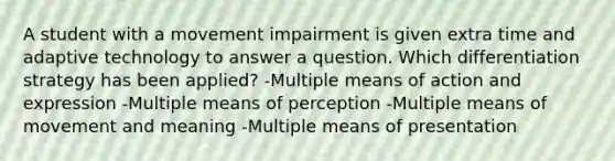 A student with a movement impairment is given extra time and adaptive technology to answer a question. Which differentiation strategy has been applied? -Multiple means of action and expression -Multiple means of perception -Multiple means of movement and meaning -Multiple means of presentation