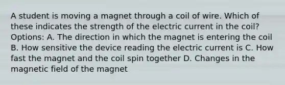 A student is moving a magnet through a coil of wire. Which of these indicates the strength of the electric current in the coil? Options: A. The direction in which the magnet is entering the coil B. How sensitive the device reading the electric current is C. How fast the magnet and the coil spin together D. Changes in the magnetic field of the magnet