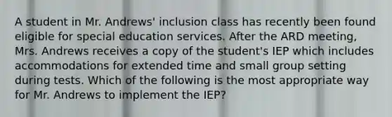 A student in Mr. Andrews' inclusion class has recently been found eligible for special education services. After the ARD meeting, Mrs. Andrews receives a copy of the student's IEP which includes accommodations for extended time and small group setting during tests. Which of the following is the most appropriate way for Mr. Andrews to implement the IEP?