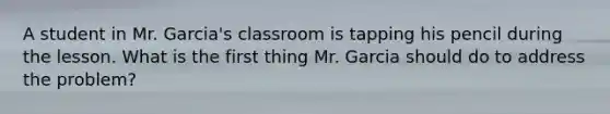 A student in Mr. Garcia's classroom is tapping his pencil during the lesson. What is the first thing Mr. Garcia should do to address the problem?