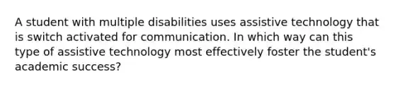 A student with multiple disabilities uses assistive technology that is switch activated for communication. In which way can this type of assistive technology most effectively foster the student's academic success?