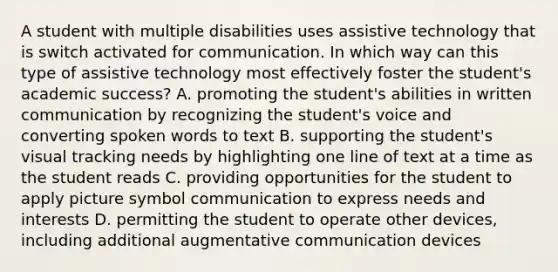 A student with multiple disabilities uses assistive technology that is switch activated for communication. In which way can this type of assistive technology most effectively foster the student's academic success? A. promoting the student's abilities in written communication by recognizing the student's voice and converting spoken words to text B. supporting the student's visual tracking needs by highlighting one line of text at a time as the student reads C. providing opportunities for the student to apply picture symbol communication to express needs and interests D. permitting the student to operate other devices, including additional augmentative communication devices