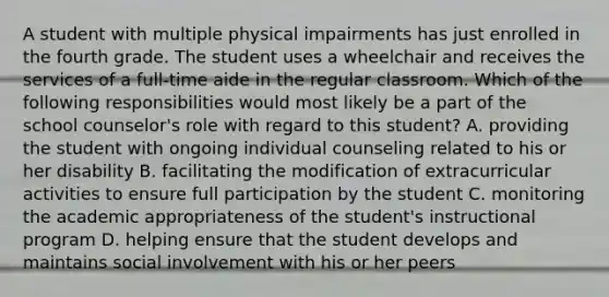 A student with multiple physical impairments has just enrolled in the fourth grade. The student uses a wheelchair and receives the services of a full-time aide in the regular classroom. Which of the following responsibilities would most likely be a part of the school counselor's role with regard to this student? A. providing the student with ongoing individual counseling related to his or her disability B. facilitating the modification of extracurricular activities to ensure full participation by the student C. monitoring the academic appropriateness of the student's instructional program D. helping ensure that the student develops and maintains social involvement with his or her peers