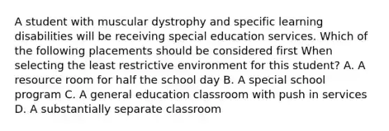 A student with muscular dystrophy and specific learning disabilities will be receiving special education services. Which of the following placements should be considered first When selecting the least restrictive environment for this student? A. A resource room for half the school day B. A special school program C. A general education classroom with push in services D. A substantially separate classroom