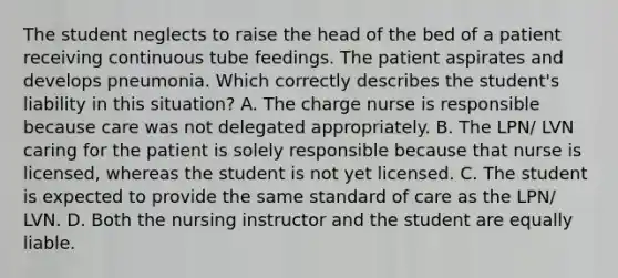 The student neglects to raise the head of the bed of a patient receiving continuous tube feedings. The patient aspirates and develops pneumonia. Which correctly describes the student's liability in this situation? A. The charge nurse is responsible because care was not delegated appropriately. B. The LPN/ LVN caring for the patient is solely responsible because that nurse is licensed, whereas the student is not yet licensed. C. The student is expected to provide the same standard of care as the LPN/ LVN. D. Both the nursing instructor and the student are equally liable.