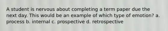 A student is nervous about completing a term paper due the next day. This would be an example of which type of emotion? a. process b. internal c. prospective d. retrospective