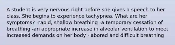 A student is very nervous right before she gives a speech to her class. She begins to experience tachypnea. What are her symptoms? -rapid, shallow breathing -a temporary cessation of breathing -an appropriate increase in alveolar ventilation to meet increased demands on her body -labored and difficult breathing