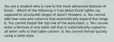 You are a student who is new to the more advanced features of Excel. ​ ​ Which of the following is true about Excel tables (as opposed to structured ranges of data)? Answers: a. You cannot add new rows and columns that automatically expand the range. b. You cannot freeze the top row of the worksheet. c. You cannot enter a formula in one table cell that is automatically copied to all other cells in that table column. d. You cannot format quickly using a table style.