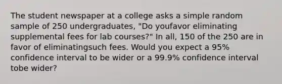 The student newspaper at a college asks a simple random sample of 250 undergraduates, "Do youfavor eliminating supplemental fees for lab courses?" In all, 150 of the 250 are in favor of eliminatingsuch fees. Would you expect a 95% confidence interval to be wider or a 99.9% confidence interval tobe wider?