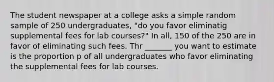 The student newspaper at a college asks a simple random sample of 250 undergraduates, "do you favor eliminatig supplemental fees for lab courses?" In all, 150 of the 250 are in favor of eliminating such fees. Thr _______ you want to estimate is the proportion p of all undergraduates who favor eliminating the supplemental fees for lab courses.