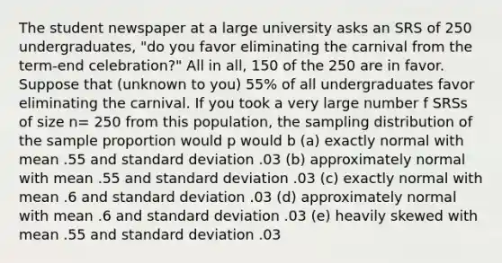 The student newspaper at a large university asks an SRS of 250 undergraduates, "do you favor eliminating the carnival from the term-end celebration?" All in all, 150 of the 250 are in favor. Suppose that (unknown to you) 55% of all undergraduates favor eliminating the carnival. If you took a very large number f SRSs of size n= 250 from this population, the sampling distribution of the sample proportion would p would b (a) exactly normal with mean .55 and standard deviation .03 (b) approximately normal with mean .55 and standard deviation .03 (c) exactly normal with mean .6 and standard deviation .03 (d) approximately normal with mean .6 and standard deviation .03 (e) heavily skewed with mean .55 and standard deviation .03