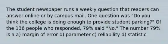 The student newspaper runs a weekly question that readers can answer online or by campus mail. One question was "Do you think the college is doing enough to provide student parking?" Of the 136 people who responded, 79% said "No." The number 79% is a a) margin of error b) parameter c) reliability d) statistic