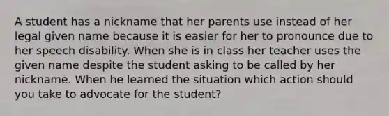 A student has a nickname that her parents use instead of her legal given name because it is easier for her to pronounce due to her speech disability. When she is in class her teacher uses the given name despite the student asking to be called by her nickname. When he learned the situation which action should you take to advocate for the student?